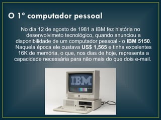 O 1º computador pessoal
    No dia 12 de agosto de 1981 a IBM fez história no
      desenvolvimeto tecnológico, quando anunciou a
  disponibilidade de um computador pessoal - o IBM 5150.
 Naquela época ele custava US$ 1,565 e tinha excelentes
   16K de memória, o que, nos dias de hoje, representa a
 capacidade necessária para não mais do que dois e-mail.
 