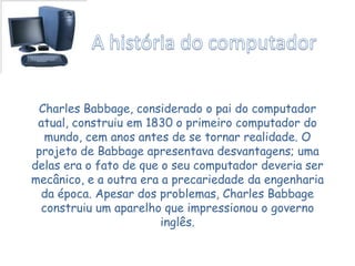 Charles Babbage, considerado o pai do computador
atual, construiu em 1830 o primeiro computador do
mundo, cem anos antes de se tornar realidade. O
projeto de Babbage apresentava desvantagens; uma
delas era o fato de que o seu computador deveria ser
mecânico, e a outra era a precariedade da engenharia
da época. Apesar dos problemas, Charles Babbage
construiu um aparelho que impressionou o governo
inglês.
 