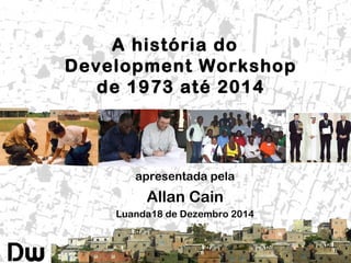 A história do
Development Workshop
de 1973 até 2014
apresentada pela
Allan Cain
Luanda18 de Dezembro 2014
 