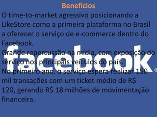 Benefícios
O time-to-market agressivo posicionando a
LikeStore como a primeira plataforma no Brasil
a oferecer o serviço de e-commerce dentro do
Facebook.
Grande repercussão na mídia, com exposição do
serviço nos principais veículos do país.
No primeiro ano, o serviço espera realizar 150
mil transações com um ticket médio de R$
120, gerando R$ 18 milhões de movimentação
financeira.
 