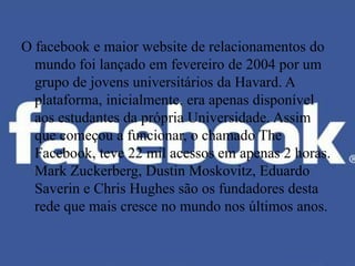 O facebook e maior website de relacionamentos do
  mundo foi lançado em fevereiro de 2004 por um
  grupo de jovens universitários da Havard. A
  plataforma, inicialmente, era apenas disponível
  aos estudantes da própria Universidade. Assim
  que começou a funcionar, o chamado The
  Facebook, teve 22 mil acessos em apenas 2 horas.
  Mark Zuckerberg, Dustin Moskovitz, Eduardo
  Saverin e Chris Hughes são os fundadores desta
  rede que mais cresce no mundo nos últimos anos.
 