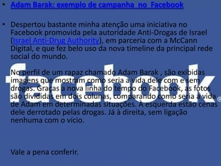 • Adam Barak: exemplo de campanha no Facebook

• Despertou bastante minha atenção uma iniciativa no
  Facebook promovida pela autoridade Anti-Drogas de Israel
  (Israel Anti-Drug Authority), em parceria com a McCann
  Digital, e que fez belo uso da nova timeline da principal rede
  social do mundo.
  No perfil de um rapaz chamado Adam Barak , são exibidas
  imagens que mostram como seria a vida dele com e sem
  drogas. Graças a nova linha do tempo do Facebook, as fotos
  são divididas em dois colunas, comparando como seria a vida
  de Adam em determinadas situações. À esquerda estão cenas
  dele derrotado pelas drogas. Já à direita, sem ligação
  nenhuma com o vício.


  Vale a pena conferir.
 