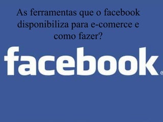 As ferramentas que o facebook
disponibiliza para e-comerce e
         como fazer?
 