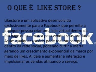 O que é like store ?
Likestore é um aplicativo desenvolvido
exclusivamente para o Facebook que permite a
qualquer pessoa criar uma loja virtual dentro da
fan page de sua marca para vender seus produtos.
Assim qualquer usuário pode realizar compras
dentro da rede social, podendo curtir a oferta
gerando um crescimento exponencial da marca por
meio de likes. A ideia é aumentar a interação e
impulsionar as vendas utilizando o serviço.
 