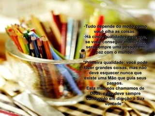 Tudo depende do modo como você olha as coisas.  Há cinco qualidades nele que, se você conseguir mantê-las, será sempre uma pessoa em paz com o mundo.  "Primeira qualidade: você pode fazer grandes coisas, mas não deve esquecer nunca que existe uma Mão que guia seus passos.  Esta mão nós chamamos de Deus, e Ele deve sempre conduzi-lo em direção à Sua vontade".  