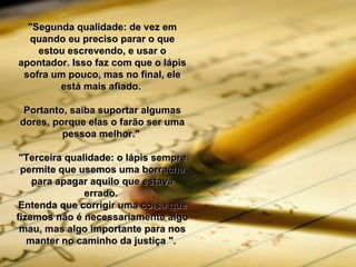"Segunda qualidade: de vez em quando eu preciso parar o que estou escrevendo, e usar o apontador. Isso faz com que o lápis sofra um pouco, mas no final, ele está mais afiado.  Portanto, saiba suportar algumas dores, porque elas o farão ser uma pessoa melhor."  "Terceira qualidade: o lápis sempre permite que usemos uma borracha para apagar aquilo que estava errado.  Entenda que corrigir uma coisa que fizemos não é necessariamente algo mau, mas algo importante para nos manter no caminho da justiça ".  
