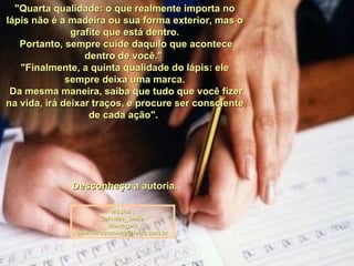 "Quarta qualidade: o que realmente importa no lápis não é a madeira ou sua forma exterior, mas o grafite que está dentro. Portanto, sempre cuide daquilo que acontece dentro de você."  "Finalmente, a quinta qualidade do lápis: ele sempre deixa uma marca. Da mesma maneira, saiba que tudo que você fizer na vida, irá deixar traços, e procure ser consciente de cada ação".  Desconheço a autoria. Música : Caiowas_Smile  Montagem [email_address] 