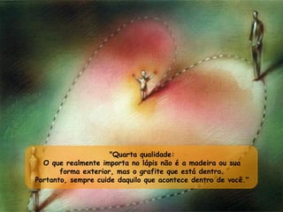 "Quarta qualidade:  O que realmente importa no lápis não é a madeira ou sua  forma exterior, mas o grafite que está dentro.  Portanto, sempre cuide daquilo que acontece dentro de você."  