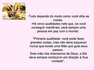 Tudo depende do modo como você olha as coisas.  Há cinco qualidades nele que, se você conseguir mantê-las, será sempre uma pessoa em paz com o mundo.  "Primeira qualidade: você pode fazer grandes coisas, mas não deve esquecer nunca que existe uma Mão que guia seus passos.  Esta mão nós chamamos de Deus, e Ele deve sempre conduzi-lo em direção à Sua vontade".  