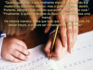"Quarta qualidade: o que realmente importa no lápis não é a madeira ou sua forma exterior, mas o grafite que está dentro. Portanto, sempre cuide daquilo que acontece dentro de você."  "Finalmente, a quinta qualidade do lápis: ele sempre deixa uma marca. Da mesma maneira, saiba que tudo que você fizer na vida, irá deixar traços, e procure ser consciente de cada ação".  