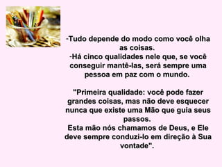 -Tudo depende do modo como você olhaTudo depende do modo como você olha
as coisas.as coisas.
-Há cinco qualidades nele que, se vocêHá cinco qualidades nele que, se você
conseguir mantê-las, será sempre umaconseguir mantê-las, será sempre uma
pessoa em paz com o mundo.pessoa em paz com o mundo.
"Primeira qualidade: você pode fazer"Primeira qualidade: você pode fazer
grandes coisas, mas não deve esquecergrandes coisas, mas não deve esquecer
nunca que existe uma Mão que guia seusnunca que existe uma Mão que guia seus
passos.passos.
Esta mão nós chamamos de Deus, e EleEsta mão nós chamamos de Deus, e Ele
deve sempre conduzi-lo em direção à Suadeve sempre conduzi-lo em direção à Sua
vontade".vontade".
 