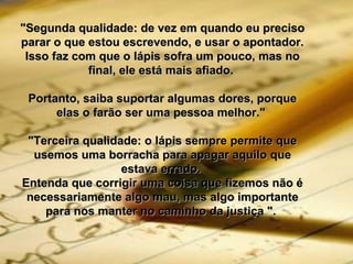 "Segunda qualidade: de vez em quando eu preciso"Segunda qualidade: de vez em quando eu preciso
parar o que estou escrevendo, e usar o apontador.parar o que estou escrevendo, e usar o apontador.
Isso faz com que o lápis sofra um pouco, mas noIsso faz com que o lápis sofra um pouco, mas no
final, ele está mais afiado.final, ele está mais afiado.
Portanto, saiba suportar algumas dores, porquePortanto, saiba suportar algumas dores, porque
elas o farão ser uma pessoa melhor."elas o farão ser uma pessoa melhor."
"Terceira qualidade: o lápis sempre permite que"Terceira qualidade: o lápis sempre permite que
usemos uma borracha para apagar aquilo queusemos uma borracha para apagar aquilo que
estava errado.estava errado.
Entenda que corrigir uma coisa que fizemos não éEntenda que corrigir uma coisa que fizemos não é
necessariamente algo mau, mas algo importantenecessariamente algo mau, mas algo importante
para nos manter no caminho da justiça ".para nos manter no caminho da justiça ".
 