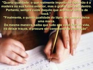 "Quarta qualidade: o que realmente importa no lápis não é a"Quarta qualidade: o que realmente importa no lápis não é a
madeira ou sua forma exterior, mas o grafite que está dentro.madeira ou sua forma exterior, mas o grafite que está dentro.
Portanto, sempre cuide daquilo que acontece dentro dePortanto, sempre cuide daquilo que acontece dentro de
você."você."
"Finalmente, a quinta qualidade do lápis: ele sempre deixa"Finalmente, a quinta qualidade do lápis: ele sempre deixa
uma marca.uma marca.
Da mesma maneira, saiba que tudo que você fizer na vida,Da mesma maneira, saiba que tudo que você fizer na vida,
irá deixar traços, e procure ser consciente de cada ação".irá deixar traços, e procure ser consciente de cada ação".
 