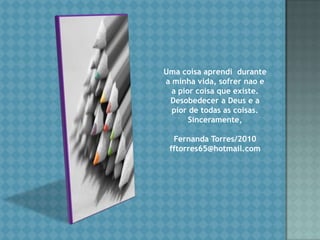 Umacoisaaprendidurante a minhavida, sofrernao e a piorcoisaqueexiste. Desobedecer a Deus e a pior de todas as coisas.Sinceramente,Fernanda Torres/2010fftorres65@hotmail.com