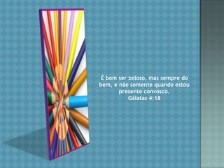 É bom ser zeloso, mas sempre do bem, e não somente quando estou presente convosco. Gálatas 4:18