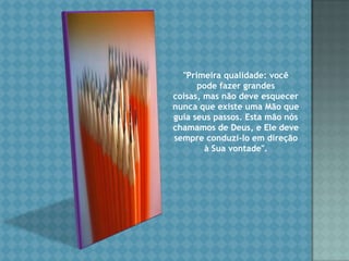 "Primeira qualidade: você pode fazer grandes coisas, mas não deve esquecer nunca que existe uma Mão que guia seus passos. Esta mão nós chamamos de Deus, e Ele deve sempre conduzi-lo em direção à Sua vontade". 