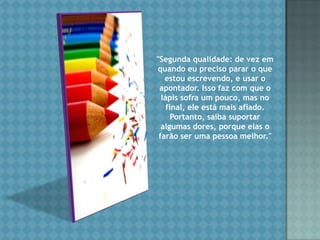 "Segunda qualidade: de vez em quando eu preciso parar o que estou escrevendo, e usar o apontador. Isso faz com que o lápis sofra um pouco, mas no final, ele está mais afiado. Portanto, saiba suportar algumas dores, porque elas o farão ser uma pessoa melhor." 