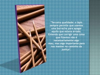 "Terceira qualidade: o lápis sempre permite que usemos uma borracha para apagar aquilo que estava errado. Entenda que corrigir uma coisa que fizemos não é necessariamente algo mau, mas algo importante para nos manter no caminho da justiça". 