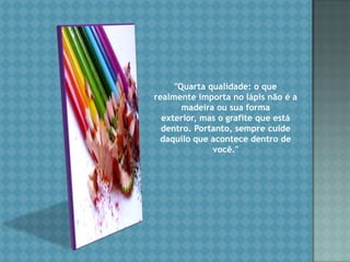 "Quarta qualidade: o que realmente importa no lápis não é a madeira ou sua forma exterior, mas o grafite que está dentro. Portanto, sempre cuide daquilo que acontece dentro de você." 