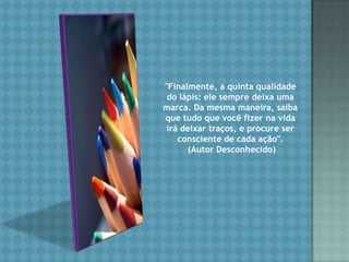 "Finalmente, a quinta qualidade do lápis: ele sempre deixa uma marca. Da mesma maneira, saiba que tudo que você fizer na vida irá deixar traços, e procure ser consciente de cada ação".  (Autor Desconhecido)
