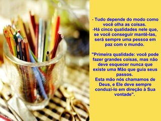 -  Tudo depende do modo como você olha as coisas.  Há cinco qualidades nele que, se você conseguir mantê-las, será sempre uma pessoa em paz com o mundo.  "Primeira qualidade: você pode fazer grandes coisas, mas não deve esquecer nunca que existe uma Mão que guia seus passos.  Esta mão nós chamamos de Deus, e Ele deve sempre conduzi-lo em direção à Sua vontade".  