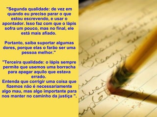"Segunda qualidade: de vez em quando eu preciso parar o que estou escrevendo, e usar o apontador. Isso faz com que o lápis sofra um pouco, mas no final, ele está mais afiado.  Portanto, saiba suportar algumas dores, porque elas o farão ser uma pessoa melhor."  "Terceira qualidade: o lápis sempre permite que usemos uma borracha para apagar aquilo que estava errado.  Entenda que corrigir uma coisa que fizemos não é necessariamente algo mau, mas algo importante para nos manter no caminho da justiça ".   