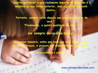 "Quarta qualidade: o que realmente importa no lápis não é a madeira ou sua forma exterior, mas o grafite que está dentro. Portanto, sempre cuide daquilo que acontece dentro de você."  "Finalmente, a quinta qualidade do lápis:  ele sempre deixa uma   marca. Da mesma maneira, saiba que tudo que você fizer na vida, irá deixar traços, e procure ser consciente de cada ação".  Desconheço a autoria. www.otimismoemrede.com 