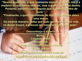 "Quarta qualidade: o que realmente importa no lápis não é a"Quarta qualidade: o que realmente importa no lápis não é a
madeira ou sua forma exterior, mas o grafite que está dentro.madeira ou sua forma exterior, mas o grafite que está dentro.
Portanto, sempre cuide daquilo que acontece dentro dePortanto, sempre cuide daquilo que acontece dentro de
você."você."
"Finalmente, a quinta qualidade do lápis: ele sempre deixa"Finalmente, a quinta qualidade do lápis: ele sempre deixa
uma marca.uma marca.
Da mesma maneira, saiba que tudo que você fizer na vida,Da mesma maneira, saiba que tudo que você fizer na vida,
irá deixar traços, e procure ser consciente de cada ação".irá deixar traços, e procure ser consciente de cada ação".
Desconheço a autoria.Desconheço a autoria.
Música :Música :
Caiowas_SmileCaiowas_Smile
MontagemMontagem
maricarusocunha@terra.com.brmaricarusocunha@terra.com.br
Visite o site:Visite o site:
http://www.meusonho.com.brhttp://www.meusonho.com.br
http://www.meusonho.trix.net/ppshttp://www.meusonho.trix.net/pps
 