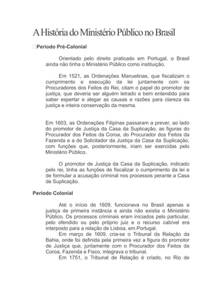 AHistóriadoMinistérioPúbliconoBrasil
 Período Pré-Colonial
Orientado pelo direito praticado em Portugal, o Brasil
ainda não tinha o Ministério Público como instituição.
Em 1521, as Ordenações Manuelinas, que fiscalizam o
cumprimento e execução da lei juntamente com os
Procuradores dos Feitos do Rei, citam o papel do promotor de
justiça, que deveria ser alguém letrado e bem entendido para
saber espertar e alegar as causas e razões para clareza da
justiça e inteira conservação da mesma.
Em 1603, as Ordenações Filipinas passaram a prever, ao lado
do promotor de Justiça da Casa da Suplicação, as figuras do
Procurador dos Feitos da Coroa, do Procurador dos Feitos da
Fazenda e a do Solicitador da Justiça da Casa da Suplicação,
com funções que, posteriormente, iriam ser exercidas pelo
Ministério Público.
O promotor de Justiça da Casa da Suplicação, indicado
pelo rei, tinha as funções de fiscalizar o cumprimento da lei e
de formular a acusação criminal nos processos perante a Casa
de Suplicação.
Período Colonial
Até o início de 1609, funcionava no Brasil apenas a
justiça de primeira instância e ainda não existia o Ministério
Público. Os processos criminais eram iniciados pelo particular,
pelo ofendido ou pelo próprio juiz e o recurso cabível era
interposto para a relação de Lisboa, em Portugal.
Em março de 1609, cria-se o Tribunal da Relação da
Bahia, onde foi definida pela primeira vez a figura do promotor
de Justiça que, juntamente com o Procurador dos Feitos da
Coroa, Fazenda e Fisco, integrava o tribunal.
Em 1751, o Tribunal de Relação é criado, no Rio de
 