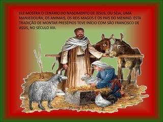 ELE MOSTRA O CENÁRIO DO NASCIMENTO DE JESUS, OU SEJA, UMA
MANJEDOURA, OS ANIMAIS, OS REIS MAGOS E OS PAIS DO MENINO. ESTA
TRADIÇÃO DE MONTAR PRESÉPIOS TEVE INÍCIO COM SÃO FRANCISCO DE
ASSIS, NO SÉCULO XIII.
 