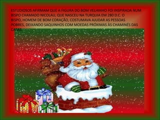 ESTUDIOSOS AFIRMAM QUE A FIGURA DO BOM VELHINHO FOI INSPIRADA NUM
BISPO CHAMADO NICOLAU, QUE NASCEU NA TURQUIA EM 280 D.C. O
BISPO, HOMEM DE BOM CORAÇÃO, COSTUMAVA AJUDAR AS PESSOAS
POBRES, DEIXANDO SAQUINHOS COM MOEDAS PRÓXIMAS ÀS CHAMINÉS DAS
CASAS.
 