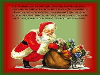 FOI TRANSFORMADO EM SANTO (SÃO NICOLAU) APÓS VÁRIAS PESSOAS
RELATAREM MILAGRES ATRIBUÍDOS A ELE. A ASSOCIAÇÃO DA IMAGEM DE
SÃO NICOLAU AO NATAL ACONTECEU NA ALEMANHA E ESPALHOU-SE PELO
MUNDO EM POUCO TEMPO. NOS ESTADOS UNIDOS GANHOU O NOME DE
SANTA CLAUS, NO BRASIL DE PAPAI NOEL E EM PORTUGAL DE PAI NATAL.
 