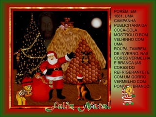 PORÉM, EM
1881, UMA
CAMPANHA
PUBLICITÁRIA DA
COCA-COLA
MOSTROU O BOM
VELHINHO COM
UMA
ROUPA, TAMBÉM
DE INVERNO, NAS
CORES VERMELHA
E BRANCA (AS
CORES DO
REFRIGERANTE) E
COM UM GORRO
VERMELHO COM
POMPOM BRANCO.
 