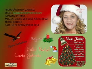 PRODUÇÃO: LUZIA GABRIELE
EMAIL : luziagabriele@hotmail.com
IMAGENS: INTRNET
MÚSICA: QUERO VER VOCÊ NÃO CHORAR
TEXTO: GOOGLE
DATA: 15 DE DEZEMBRO DE 2011
 