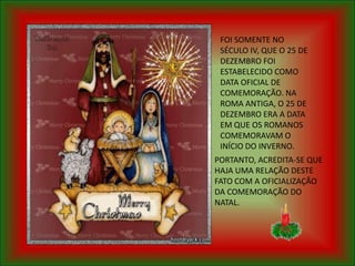 FOI SOMENTE NO
 SÉCULO IV, QUE O 25 DE
 DEZEMBRO FOI
 ESTABELECIDO COMO
 DATA OFICIAL DE
 COMEMORAÇÃO. NA
 ROMA ANTIGA, O 25 DE
 DEZEMBRO ERA A DATA
 EM QUE OS ROMANOS
 COMEMORAVAM O
 INÍCIO DO INVERNO.
PORTANTO, ACREDITA-SE QUE
HAJA UMA RELAÇÃO DESTE
FATO COM A OFICIALIZAÇÃO
DA COMEMORAÇÃO DO
NATAL.
 