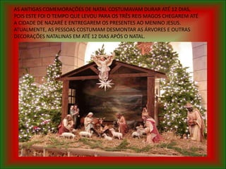 AS ANTIGAS COMEMORAÇÕES DE NATAL COSTUMAVAM DURAR ATÉ 12 DIAS,
POIS ESTE FOI O TEMPO QUE LEVOU PARA OS TRÊS REIS MAGOS CHEGAREM ATÉ
A CIDADE DE NAZARÉ E ENTREGAREM OS PRESENTES AO MENINO JESUS.
ATUALMENTE, AS PESSOAS COSTUMAM DESMONTAR AS ÁRVORES E OUTRAS
DECORAÇÕES NATALINAS EM ATÉ 12 DIAS APÓS O NATAL.
 