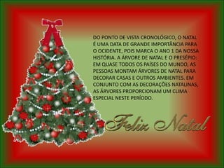 DO PONTO DE VISTA CRONOLÓGICO, O NATAL
É UMA DATA DE GRANDE IMPORTÂNCIA PARA
O OCIDENTE, POIS MARCA O ANO 1 DA NOSSA
HISTÓRIA. A ÁRVORE DE NATAL E O PRESÉPIO:
EM QUASE TODOS OS PAÍSES DO MUNDO, AS
PESSOAS MONTAM ÁRVORES DE NATAL PARA
DECORAR CASAS E OUTROS AMBIENTES. EM
CONJUNTO COM AS DECORAÇÕES NATALINAS,
AS ÁRVORES PROPORCIONAM UM CLIMA
ESPECIAL NESTE PERÍODO.
 