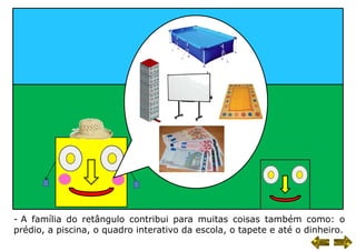 - A família do retângulo contribui para muitas coisas também como: o
prédio, a piscina, o quadro interativo da escola, o tapete e até o dinheiro.
 