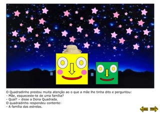 O Quadradinho prestou muita atenção ao o que a mãe lhe tinha dito e perguntou:
- Mãe, esqueceste-te de uma família?
- Qual? – disse a Dona Quadrada.
O quadradinho respondeu contente:
- A família das estrelas.
 