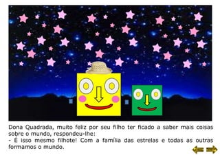 Dona Quadrada, muito feliz por seu filho ter ficado a saber mais coisas
sobre o mundo, respondeu-lhe:
- É isso mesmo filhote! Com a família das estrelas e todas as outras
formamos o mundo.
 