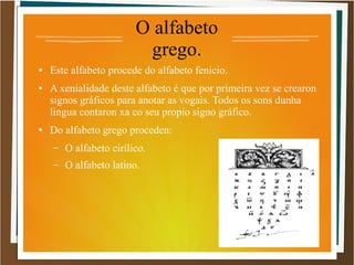 O alfabeto
grego.
● Este alfabeto procede do alfabeto fenicio.
● A xenialidade deste alfabeto é que por primeira vez se crearon
signos gráficos para anotar as vogais. Todos os sons dunha
lingua contaron xa co seu propio signo gráfico.
● Do alfabeto grego proceden:
– O alfabeto cirílico.
– O alfabeto latino.
 