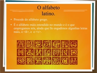 O alfabeto
latino.
● Procede do alfabeto grego.
● É o alfabeto máis estendido no mundo e é o que
empregamos nós, aínda que lle engadimos algunhas letras
máis, o <ñ>, e o <v>.
 