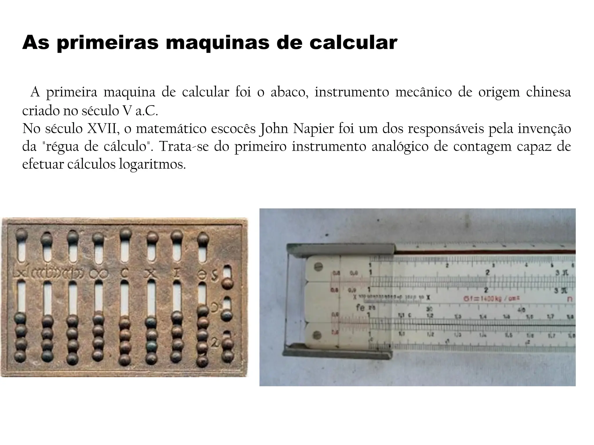 As primeiras maquinas de calcular
A primeira maquina de calcular foi o abaco, instrumento mecânico de origem chinesa
criado no século V a.C.
No século XVII, o matemático escocês John Napier foi um dos responsáveis pela invenção
da "régua de cálculo". Trata-se do primeiro instrumento analógico de contagem capaz de
efetuar cálculos logaritmos.
 