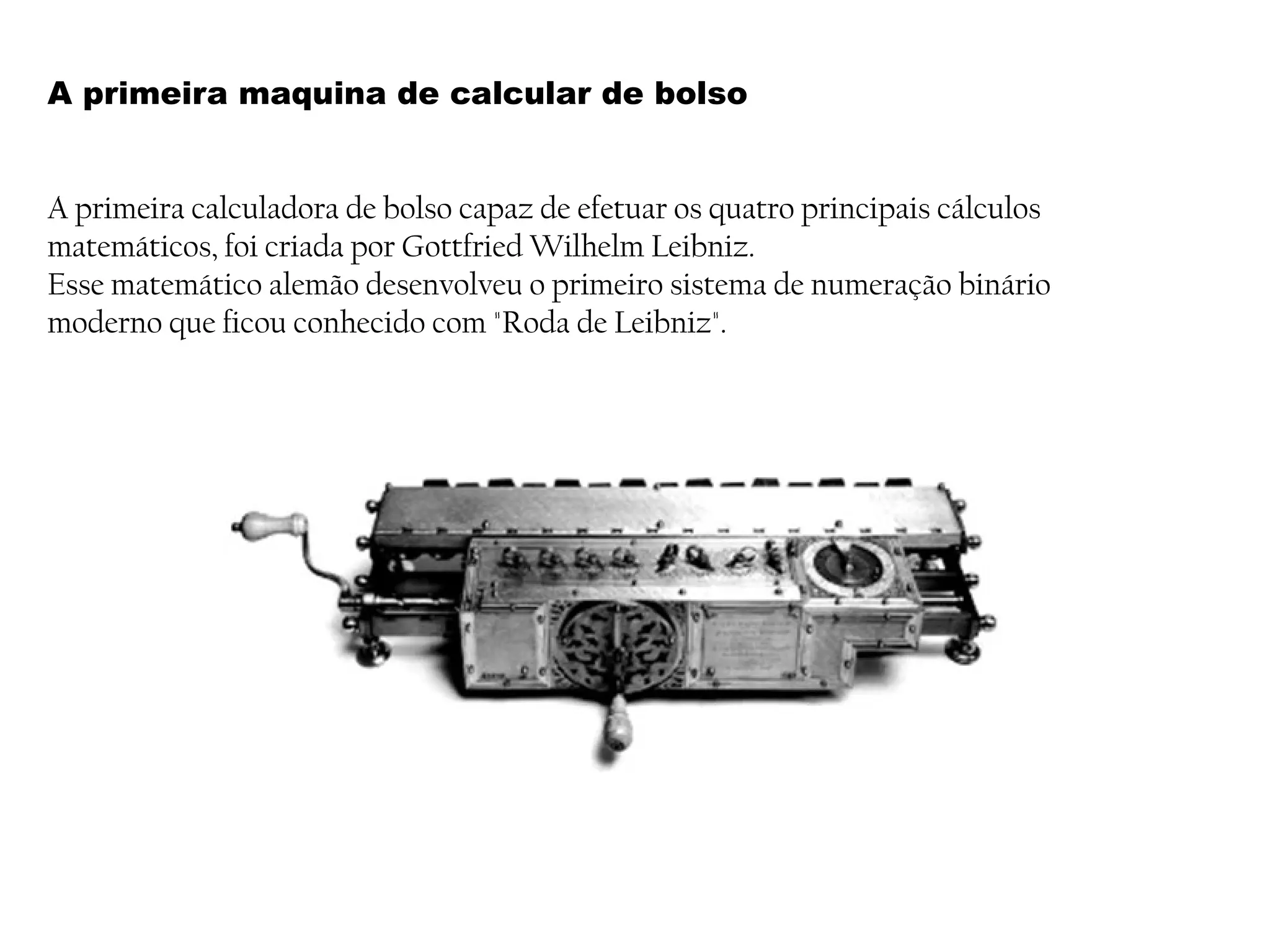 A primeira maquina de calcular de bolso
A primeira calculadora de bolso capaz de efetuar os quatro principais cálculos
matemáticos, foi criada por Gottfried Wilhelm Leibniz.
Esse matemático alemão desenvolveu o primeiro sistema de numeração binário
moderno que ficou conhecido com "Roda de Leibniz".
 