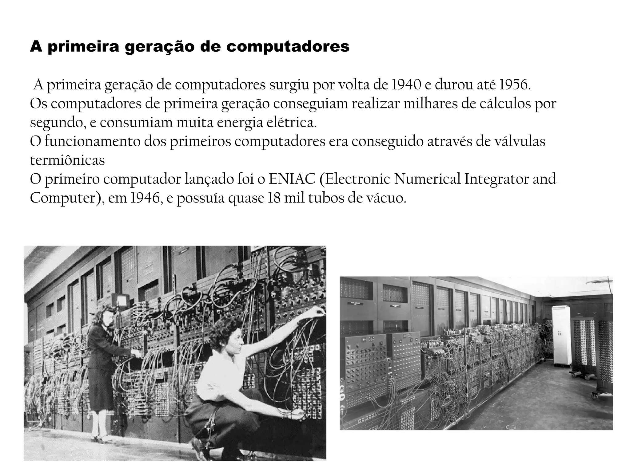 A primeira geração de computadores
A primeira geração de computadores surgiu por volta de 1940 e durou até 1956.
Os computadores de primeira geração conseguiam realizar milhares de cálculos por
segundo, e consumiam muita energia elétrica.
O funcionamento dos primeiros computadores era conseguido através de válvulas
termiônicas
O primeiro computador lançado foi o ENIAC (Electronic Numerical Integrator and
Computer), em 1946, e possuía quase 18 mil tubos de vácuo.
 