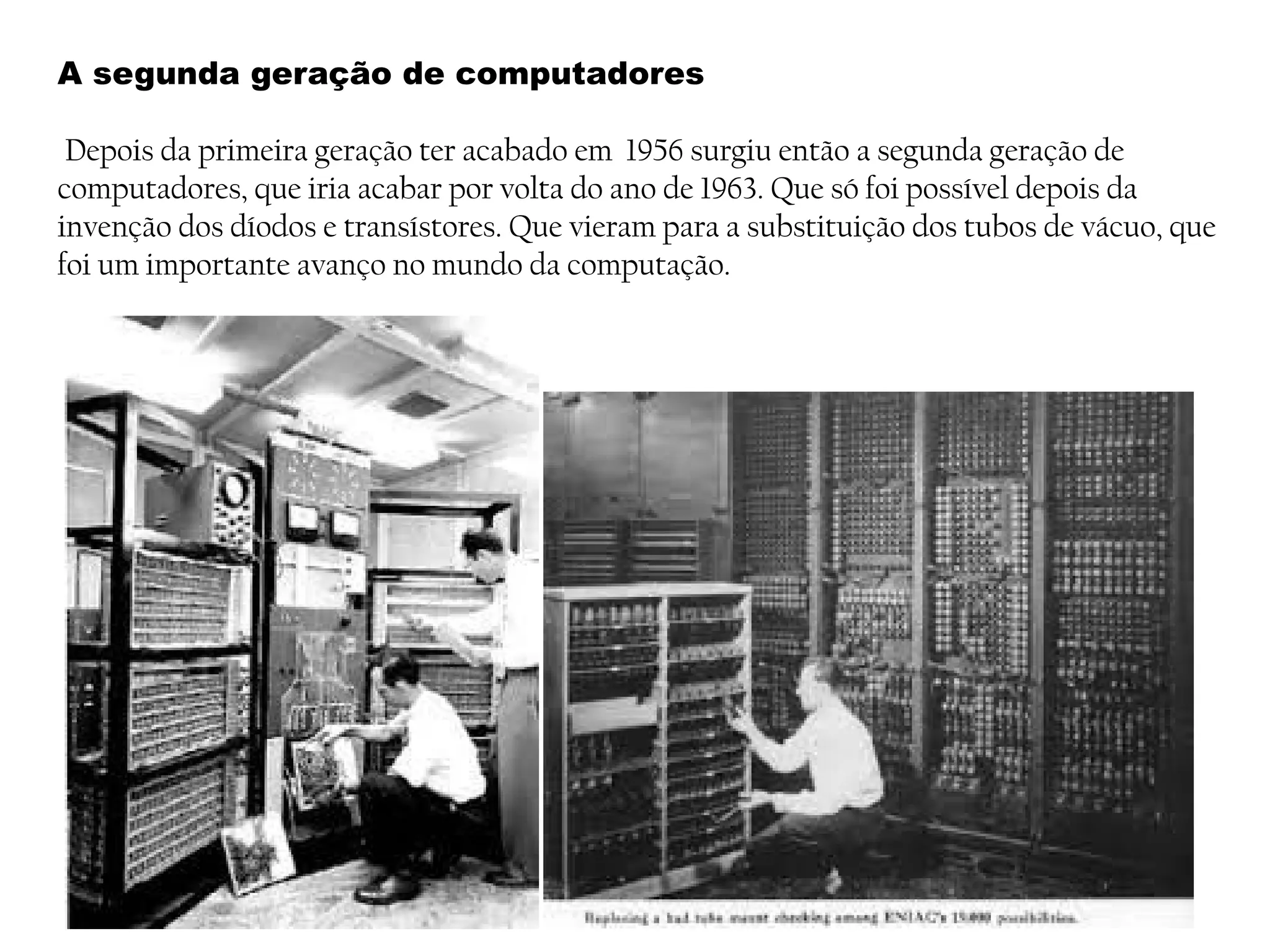 A segunda geração de computadores
Depois da primeira geração ter acabado em 1956 surgiu então a segunda geração de
computadores, que iria acabar por volta do ano de 1963. Que só foi possível depois da
invenção dos díodos e transístores. Que vieram para a substituição dos tubos de vácuo, que
foi um importante avanço no mundo da computação.
 