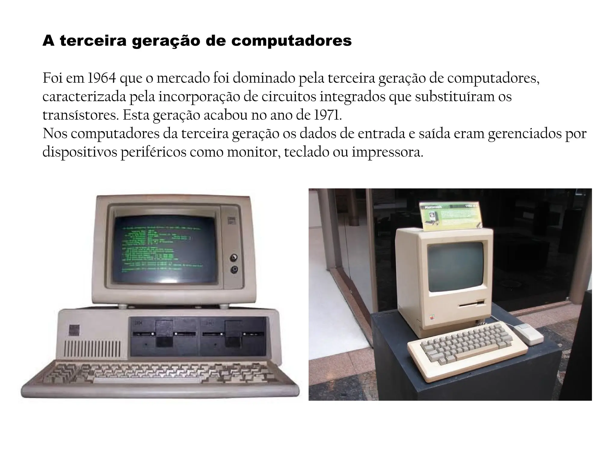 A terceira geração de computadores
Foi em 1964 que o mercado foi dominado pela terceira geração de computadores,
caracterizada pela incorporação de circuitos integrados que substituíram os
transístores. Esta geração acabou no ano de 1971.
Nos computadores da terceira geração os dados de entrada e saída eram gerenciados por
dispositivos periféricos como monitor, teclado ou impressora.
 
