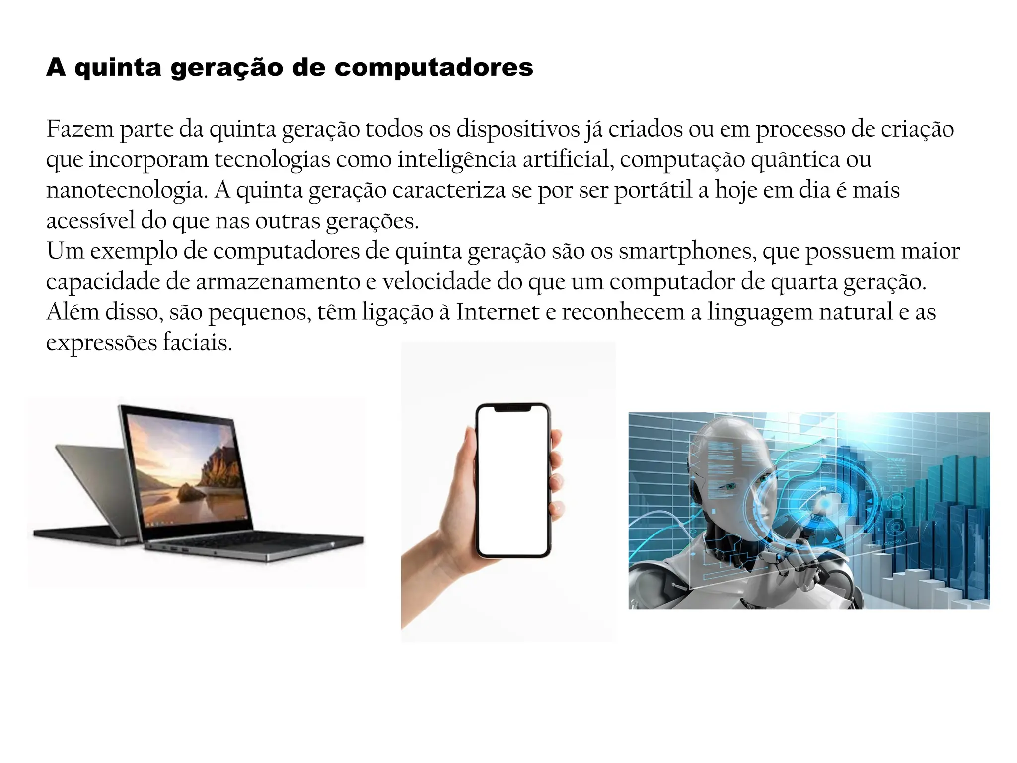 A quinta geração de computadores
Fazem parte da quinta geração todos os dispositivos já criados ou em processo de criação
que incorporam tecnologias como inteligência artificial, computação quântica ou
nanotecnologia. A quinta geração caracteriza se por ser portátil a hoje em dia é mais
acessível do que nas outras gerações.
Um exemplo de computadores de quinta geração são os smartphones, que possuem maior
capacidade de armazenamento e velocidade do que um computador de quarta geração.
Além disso, são pequenos, têm ligação à Internet e reconhecem a linguagem natural e as
expressões faciais.
 