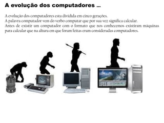 A evolução dos computadores …
A evolução dos computadores esta dividida em cinco gerações.
A palavra computador vem do verbo computar que por sua vez significa calcular.
Antes de existir um computador com o formato que nos conhecemos existiram máquinas
para calcular que na altura em que foram feitas eram consideradas computadores.
 