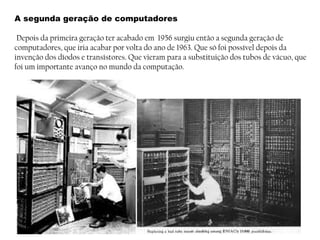 A segunda geração de computadores
Depois da primeira geração ter acabado em 1956 surgiu então a segunda geração de
computadores, que iria acabar por volta do ano de 1963. Que só foi possível depois da
invenção dos díodos e transístores. Que vieram para a substituição dos tubos de vácuo, que
foi um importante avanço no mundo da computação.
 